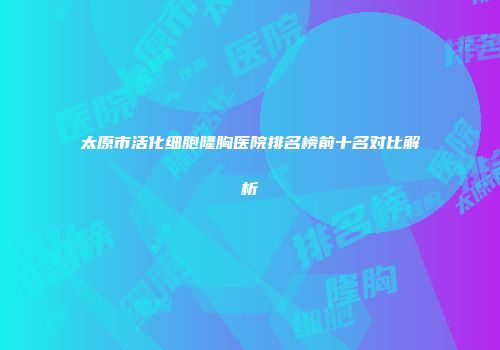太原市活化细胞隆胸医院排名榜前十名对比解析