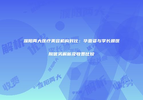濮阳两大医疗美容机构对比：华壹姿与李长顺医院优劣解析及收费比较