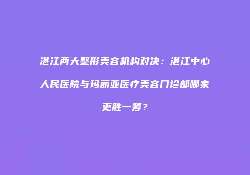 湛江两大整形美容机构对决：湛江中心人民医院与玛丽亚医疗美容门诊部哪家更胜一筹？