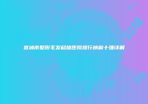 宣城市整形毛发移植医院排行榜前十强详解