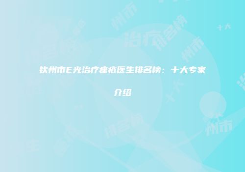 钦州市E光治疗痤疮医生排名榜：十大专家介绍