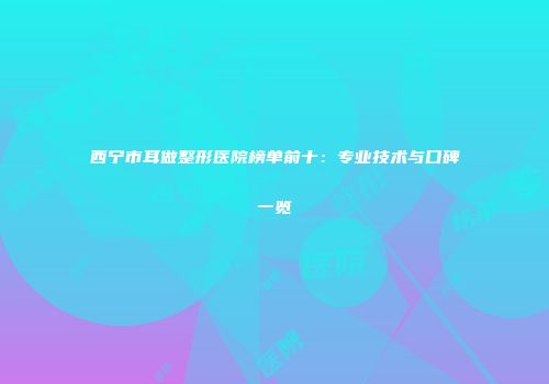 西宁市耳做整形医院榜单前十：专业技术与口碑一览