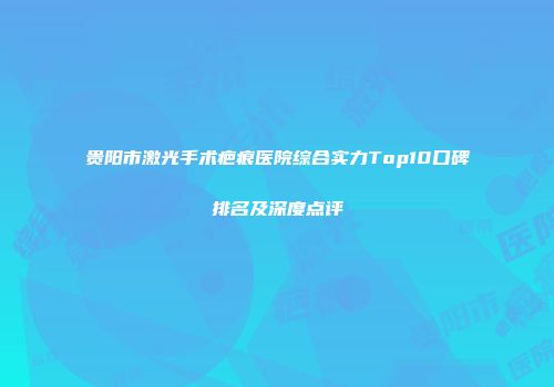 贵阳市激光手术疤痕医院综合实力Top10口碑排名及深度点评