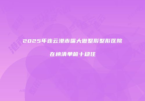 2025年连云港市嘴大做整形整形医院在榜清单前十稳住