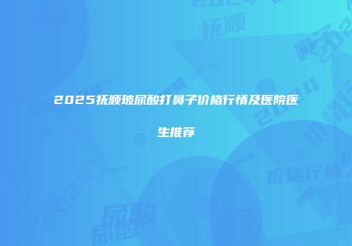 2025抚顺玻尿酸打鼻子价格行情及医院医生推荐