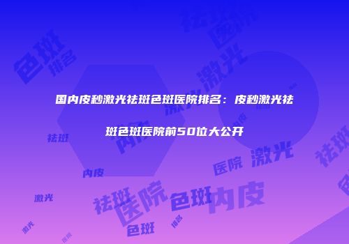 国内皮秒激光祛斑色斑医院排名：皮秒激光祛斑色斑医院前50位大公开