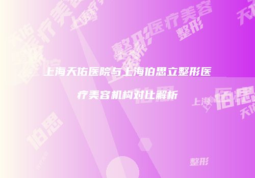 上海天佑医院与上海伯思立整形医疗美容机构对比解析