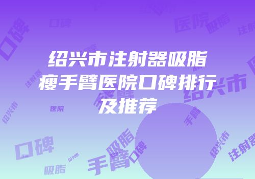 绍兴市注射器吸脂瘦手臂医院口碑排行及推荐