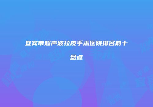 宜宾市超声波拉皮手术医院排名前十盘点