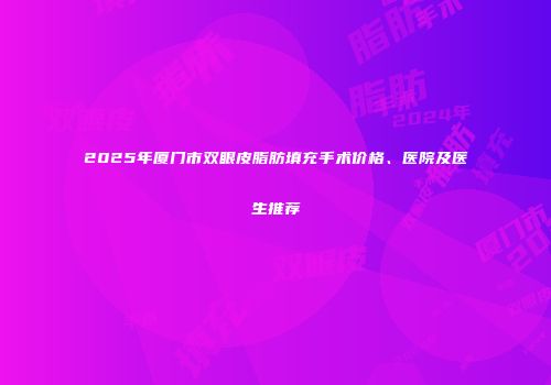 2025年厦门市双眼皮脂肪填充手术价格、医院及医生推荐