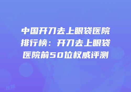 中国开刀去上眼袋医院排行榜：开刀去上眼袋医院前50位权威评测