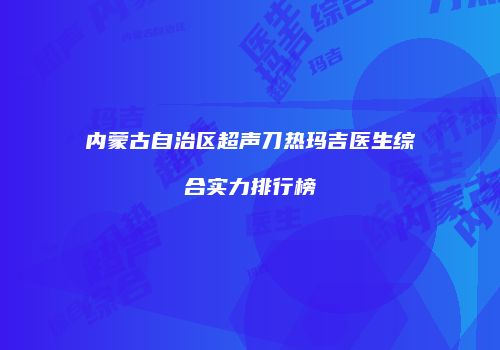 内蒙古自治区超声刀热玛吉医生综合实力排行榜