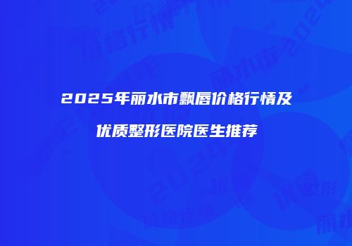 2025年丽水市飘唇价格行情及优质整形医院医生推荐
