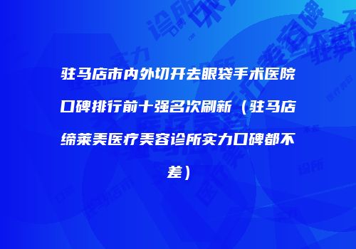 驻马店市内外切开去眼袋手术医院口碑排行前十强名次刷新（驻马店缔莱美医疗美容诊所实力口碑都不差）