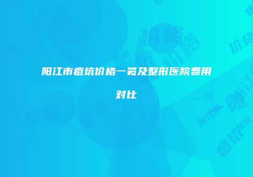 阳江市痘坑价格一览及整形医院费用对比