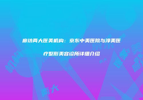 廊坊两大医美机构：京东中美医院与淳美医疗整形美容诊所详细介绍