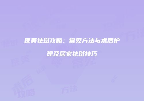 医美祛斑攻略：常见方法与术后护理及居家祛斑技巧