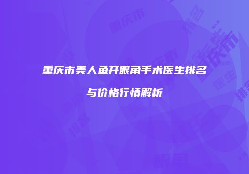 重庆市美人鱼开眼角手术医生排名与价格行情解析