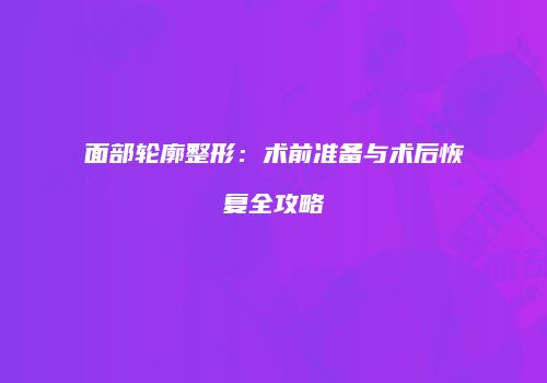 面部轮廓整形：术前准备与术后恢复全攻略