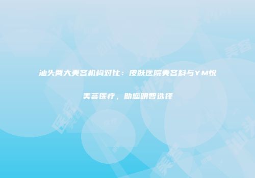 汕头两大美容机构对比：皮肤医院美容科与YM悦美荟医疗，助您明智选择