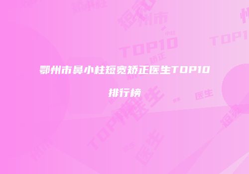 鄂州市鼻小柱短宽矫正医生TOP10排行榜