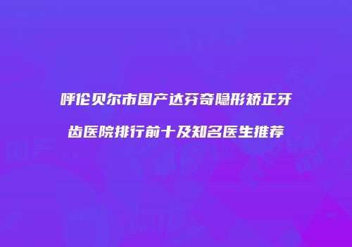 呼伦贝尔市国产达芬奇隐形矫正牙齿医院排行前十及知名医生推荐
