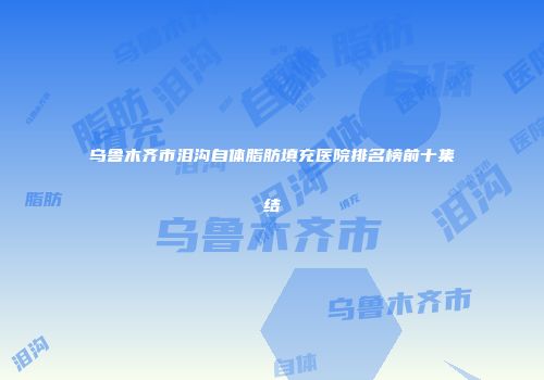 乌鲁木齐市泪沟自体脂肪填充医院排名榜前十集结