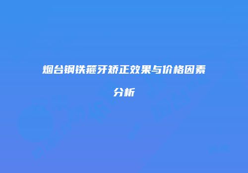 烟台钢铁箍牙矫正效果与价格因素分析