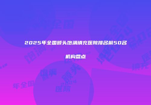 2025年全国额头饱满填充医院排名前50名机构盘点