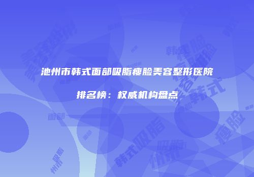 池州市韩式面部吸脂瘦脸美容整形医院排名榜：权威机构盘点
