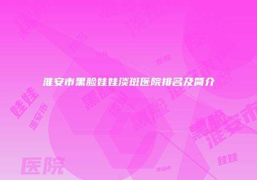 淮安市黑脸娃娃淡斑医院排名及简介