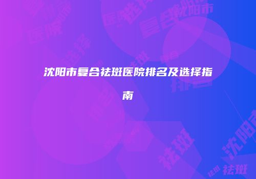 沈阳市复合祛斑医院排名及选择指南