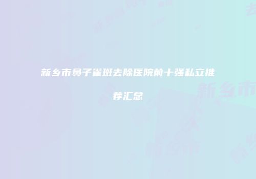 新乡市鼻子雀斑去除医院前十强私立推荐汇总