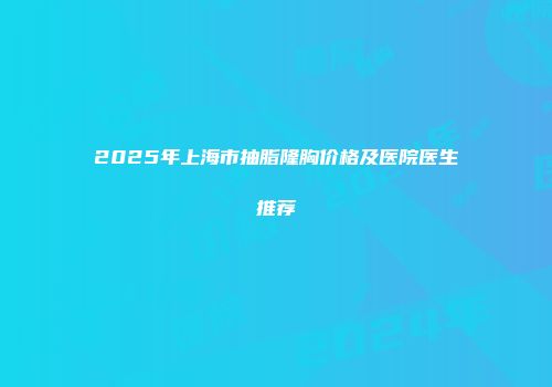 2025年上海市抽脂隆胸价格及医院医生推荐