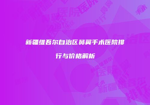 新疆维吾尔自治区鼻翼手术医院排行与价格解析