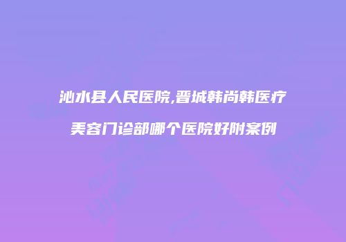 沁水县人民医院,晋城韩尚韩医疗美容门诊部哪个医院好附案例
