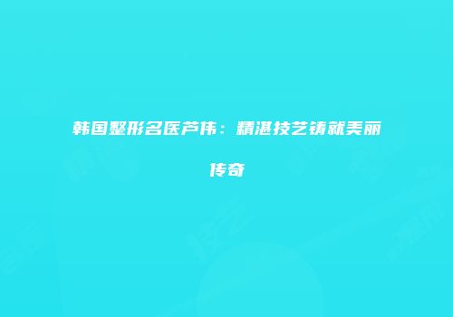 韩国整形名医芦伟：精湛技艺铸就美丽传奇