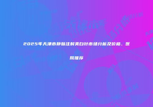 2025年天津市静脉注射美白针市场分析及价格、医院推荐