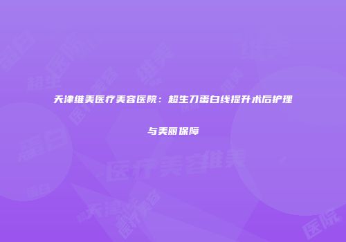 天津维美医疗美容医院：超生刀蛋白线提升术后护理与美丽保障