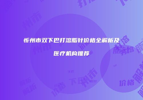 忻州市双下巴打溶脂针价格全解析及医疗机构推荐