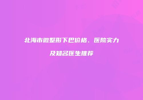 北海市微整形下巴价格、医院实力及知名医生推荐