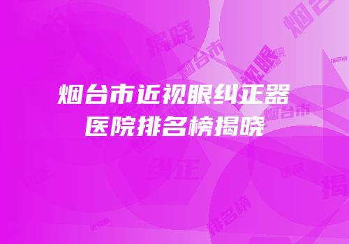 烟台市近视眼纠正器医院排名榜揭晓
