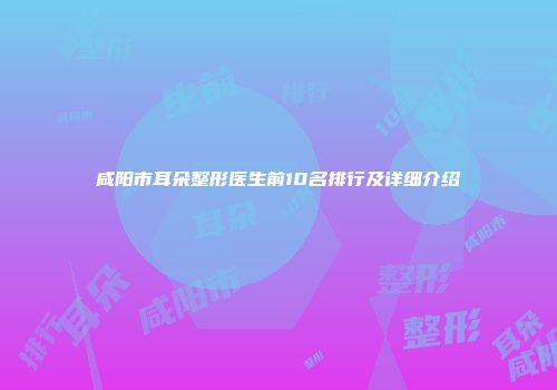 咸阳市耳朵整形医生前10名排行及详细介绍