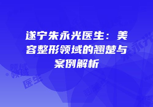 遂宁朱永光医生：美容整形领域的翘楚与案例解析