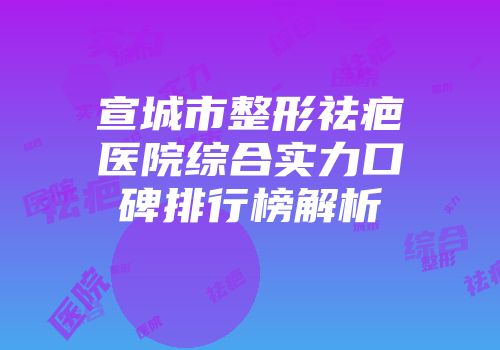 宣城市整形祛疤医院综合实力口碑排行榜解析