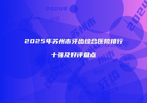 2025年苏州市牙齿综合医院排行十强及好评盘点