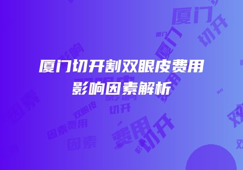 厦门切开割双眼皮费用影响因素解析