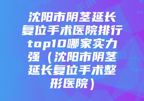 沈阳市阴茎延长复位手术医院排行top10哪家实力强（沈阳市阴茎延长复位手术整形医院）