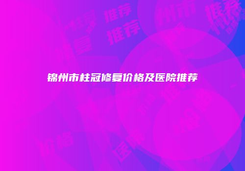 锦州市柱冠修复价格及医院推荐