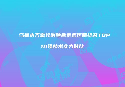 乌鲁木齐激光消除色素痣医院排名TOP10强技术实力对比